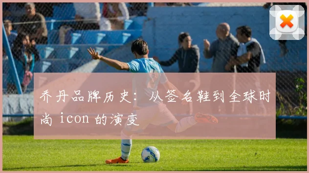 乔丹品牌历史：从签名鞋到全球时尚 icon 的演变