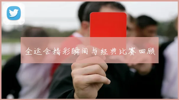 全运会精彩瞬间与经典比赛回顾