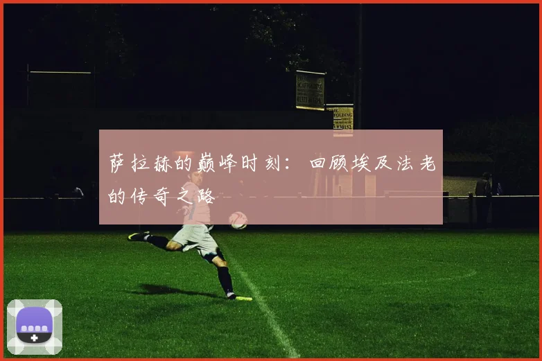 萨拉赫的巅峰时刻：回顾埃及法老的传奇之路
