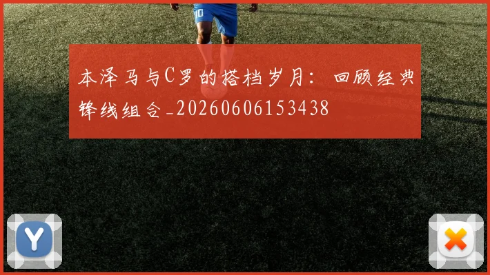 本泽马与C罗的搭档岁月：回顾经典锋线组合_20260606153438