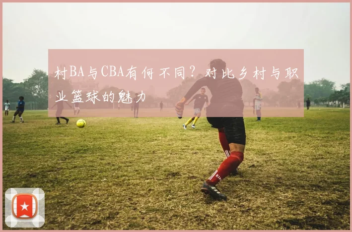 村BA与CBA有何不同？对比乡村与职业篮球的魅力