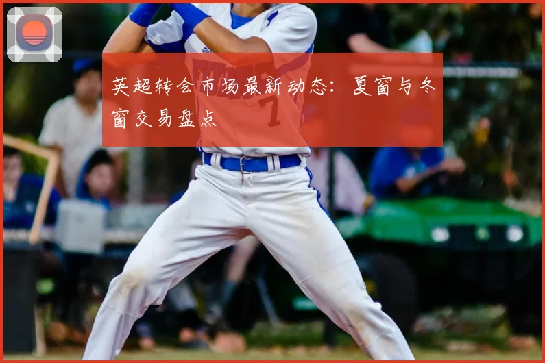英超转会市场最新动态：夏窗与冬窗交易盘点
