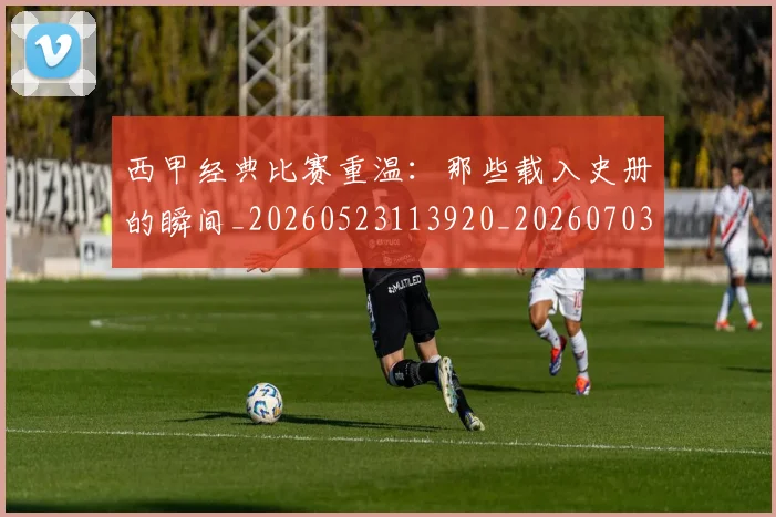 西甲经典比赛重温：那些载入史册的瞬间_20260523113920_20260703181913