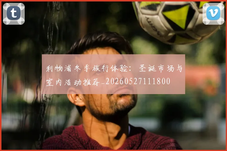 利物浦冬季旅行体验:圣诞市场与室内活动推荐_20260527111800