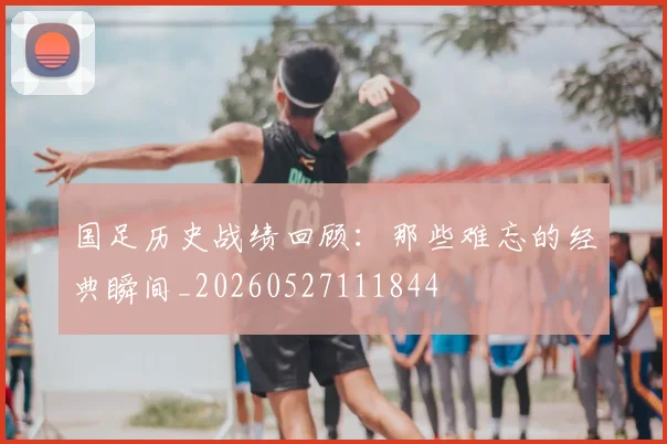 国足历史战绩回顾：那些难忘的经典瞬间_20260527111844