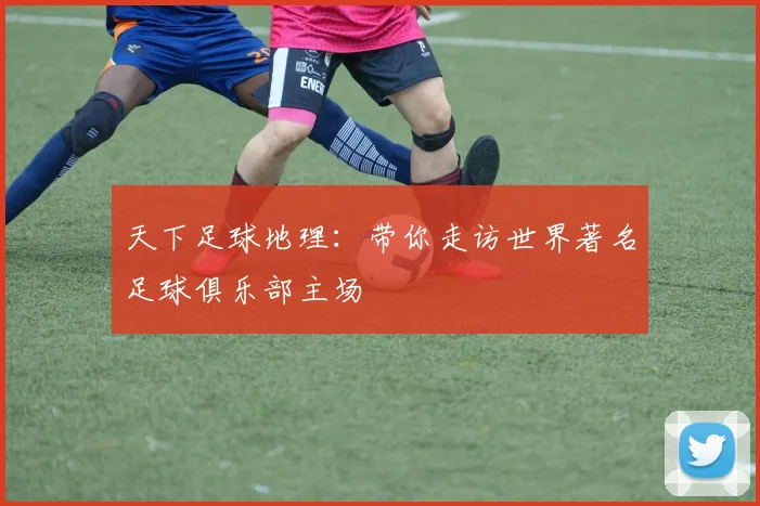天下足球地理：带你走访世界著名足球俱乐部主场