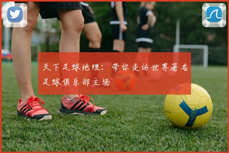 天下足球地理:带你走访世界著名足球俱乐部主场