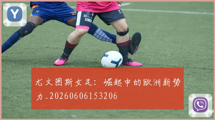尤文图斯女足:崛起中的欧洲新势力_20260606153206