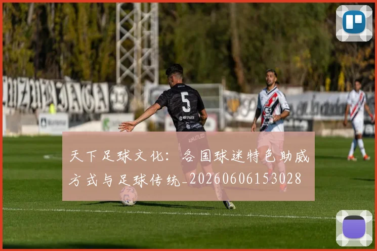 天下足球文化：各国球迷特色助威方式与足球传统_20260606153028